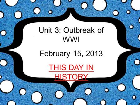 Unit 3: Outbreak of WWI February 15, 2013 THIS DAY IN HISTORY.