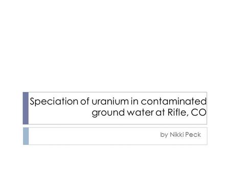 Speciation of uranium in contaminated ground water at Rifle, CO by Nikki Peck.