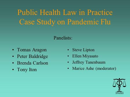 1 Public Health Law in Practice Case Study on Pandemic Flu Tomas Aragon Peter Baldridge Brenda Carlson Tony Iton Steve Lipton Ellen Miyasato Jeffrey Tanenbaum.