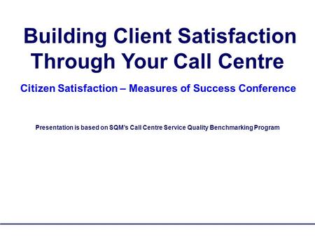 SQM Group Copyrighted - No Reproduction 1 Building Client Satisfaction Through Your Call Centre Citizen Satisfaction – Measures of Success Conference Presentation.