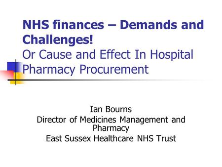 NHS finances – Demands and Challenges! Or Cause and Effect In Hospital Pharmacy Procurement Ian Bourns Director of Medicines Management and Pharmacy East.