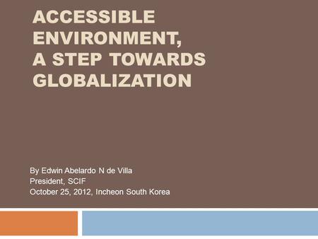 ACCESSIBLE ENVIRONMENT, A STEP TOWARDS GLOBALIZATION By Edwin Abelardo N de Villa President, SCIF October 25, 2012, Incheon South Korea.