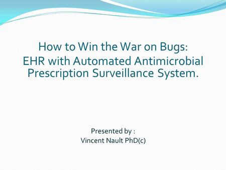Presented by : Vincent Nault PhD(c) How to Win the War on Bugs: EHR with Automated Antimicrobial Prescription Surveillance System.