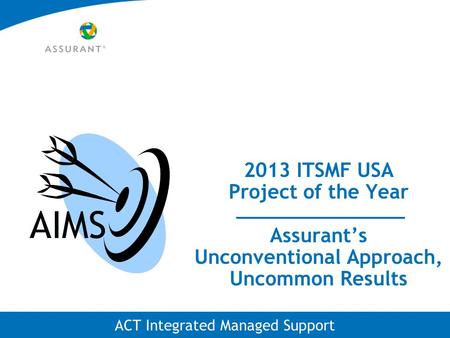 ACT Integrated Managed Support 2013 ITSMF USA Project of the Year Assurant’s Unconventional Approach, Uncommon Results AIMS.