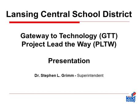 Lansing Central School District Gateway to Technology (GTT) Project Lead the Way (PLTW) Presentation Dr. Stephen L. Grimm - Superintendent.