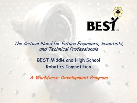 The Critical Need for Future Engineers, Scientists, and Technical Professionals BEST Middle and High School Robotics Competition A Workforce Development.