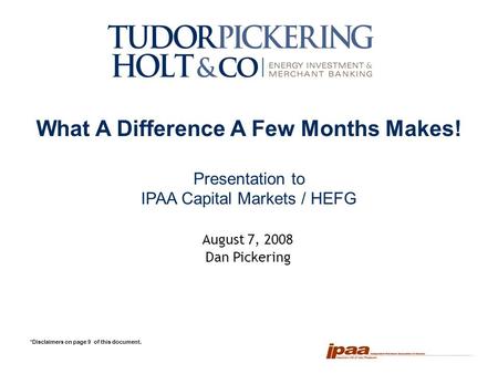 1 What A Difference A Few Months Makes! Presentation to IPAA Capital Markets / HEFG *Disclaimers on page 9 of this document. August 7, 2008 Dan Pickering.