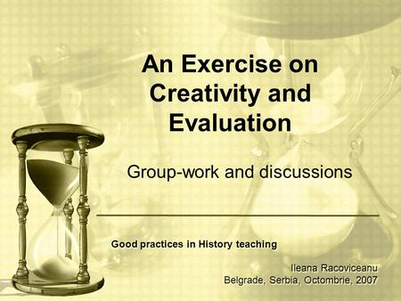 An Exercise on Creativity and Evaluation Group-work and discussions Good practices in History teaching Ileana Racoviceanu Belgrade, Serbia, Octombrie,