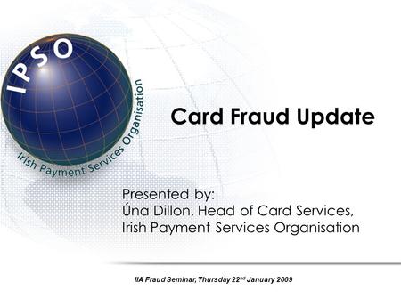 IIA Fraud Seminar, Thursday 22 nd January 2009 Card Fraud Update Presented by: Úna Dillon, Head of Card Services, Irish Payment Services Organisation.