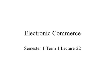 Electronic Commerce Semester 1 Term 1 Lecture 22.