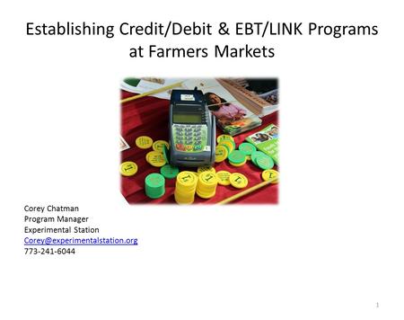 Establishing Credit/Debit & EBT/LINK Programs at Farmers Markets Corey Chatman Program Manager Experimental Station 773-241-6044.