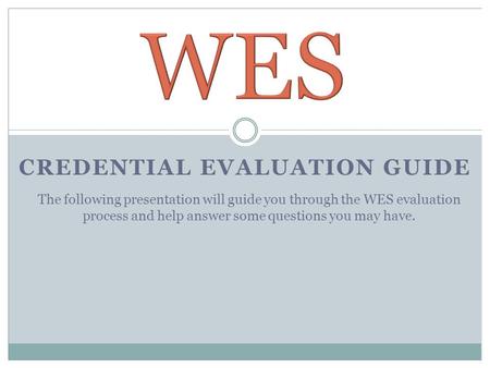 CREDENTIAL EVALUATION GUIDE The following presentation will guide you through the WES evaluation process and help answer some questions you may have.