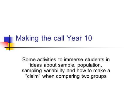 Making the call Year 10 Some activities to immerse students in ideas about sample, population, sampling variability and how to make a “claim” when comparing.