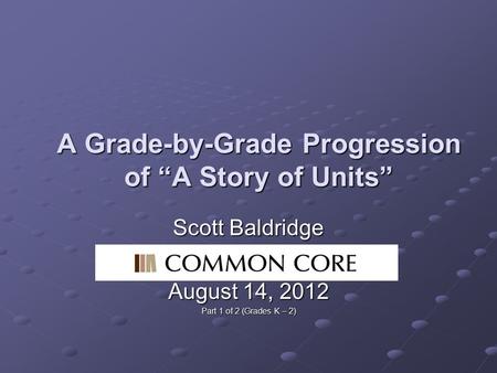 A Grade-by-Grade Progression of “A Story of Units” Scott Baldridge Common Core August 14, 2012 Part 1 of 2 (Grades K – 2)