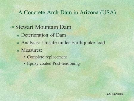 ASU/ACS/99 A Concrete Arch Dam in Arizona (USA) §Stewart Mountain Dam l Deterioration of Dam l Analysis: Unsafe under Earthquake load l Measures: Complete.