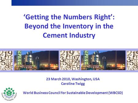 ‘Getting the Numbers Right’: Beyond the Inventory in the Cement Industry 23 March 2010, Washington, USA Caroline Twigg World Business Council for Sustainable.