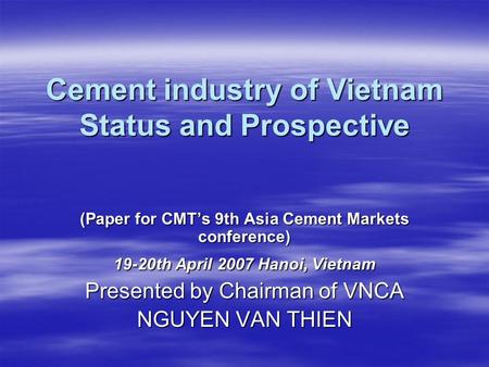 Cement industry of Vietnam Status and Prospective (Paper for CMT’s 9th Asia Cement Markets conference) 19-20th April 2007 Hanoi, Vietnam Presented by Chairman.