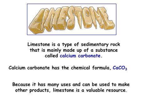 Limestone is a type of sedimentary rock that is mainly made up of a substance called calcium carbonate. Calcium carbonate has the chemical formula, CaCO.