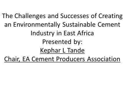 The Challenges and Successes of Creating an Environmentally Sustainable Cement Industry in East Africa Presented by: Kephar L Tande Chair, EA Cement Producers.