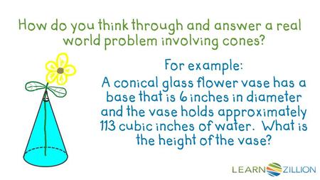 How do you think through and answer a real world problem involving cones?   For example: A conical glass flower vase has a base that is 6 inches in diameter.