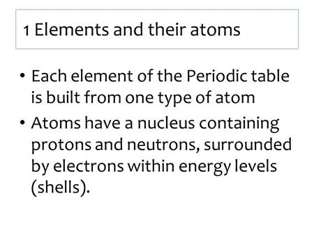 1 Elements and their atoms Each element of the Periodic table is built from one type of atom Atoms have a nucleus containing protons and neutrons, surrounded.