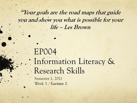 EP004 Information Literacy & Research Skills Semester 1, 2011 Week 3 / Lecture 2 “Your goals are the road maps that guide you and show you what is possible.