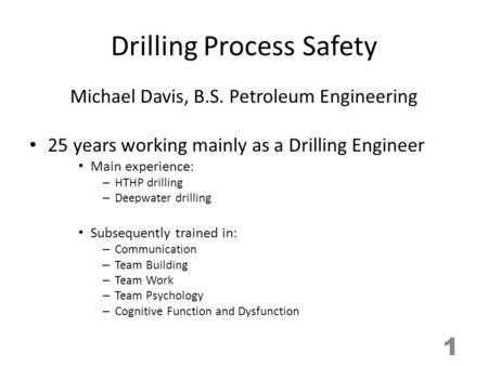Drilling Process Safety Michael Davis, B.S. Petroleum Engineering 25 years working mainly as a Drilling Engineer Main experience: – HTHP drilling – Deepwater.