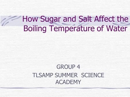 How Sugar and Salt Affect the Boiling Temperature of Water GROUP 4 TLSAMP SUMMER SCIENCE ACADEMY.