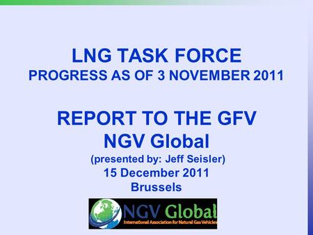 LNG TASK FORCE PROGRESS AS OF 3 NOVEMBER 2011 REPORT TO THE GFV NGV Global (presented by: Jeff Seisler) 15 December 2011 Brussels.