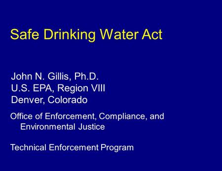 Safe Drinking Water Act John N. Gillis, Ph.D. U.S. EPA, Region VIII Denver, Colorado Office of Enforcement, Compliance, and Environmental Justice Technical.
