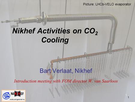 1 Nikhef Activities on CO 2 Cooling Bart Verlaat, Nikhef Introduction meeting with FOM director W. van Saarloos 1 Picture: LHCb-VELO evaporator.