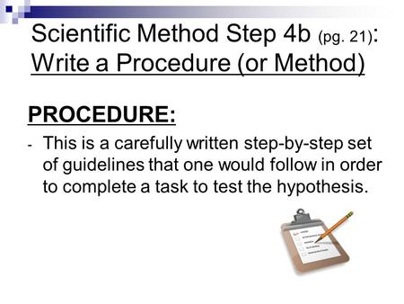 Scientific Method Step 4b (pg. 21) : Write a Procedure (or Method) PROCEDURE: - This is a carefully written step-by-step set of guidelines that one would.