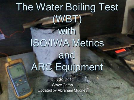 The Water Boiling Test (WBT) with ISO/IWA Metrics and ARC Equipment July 30, 2012 Stove Camp Updated by Abraham Mooney.