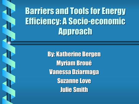Barriers and Tools for Energy Efficiency: A Socio-economic Approach By: Katherine Bergen Myriam Broué Vanessa Dziarmaga Suzanne Love Julie Smith.