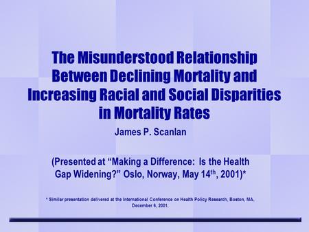 The Misunderstood Relationship Between Declining Mortality and Increasing Racial and Social Disparities in Mortality Rates James P. Scanlan (Presented.