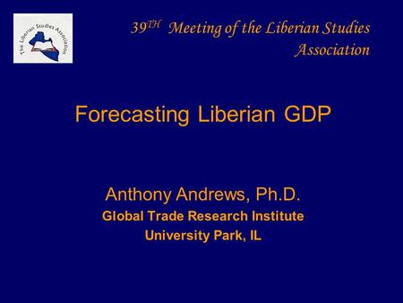 39 TH Meeting of the Liberian Studies Association Forecasting Liberian GDP Anthony Andrews, Ph.D. Global Trade Research Institute University Park, IL.