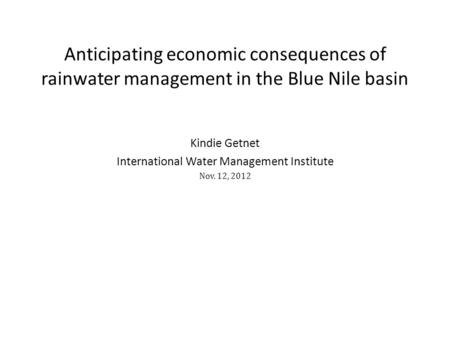 Kindie Getnet International Water Management Institute Nov. 12, 2012 Anticipating economic consequences of rainwater management in the Blue Nile basin.