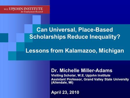 Can Universal, Place-Based Scholarships Reduce Inequality? Lessons from Kalamazoo, Michigan Dr. Michelle Miller-Adams Visiting Scholar, W.E. Upjohn Institute.