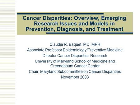 Cancer Disparities: Overview, Emerging Research Issues and Models in Prevention, Diagnosis, and Treatment Claudia R. Baquet, MD, MPH Associate Professor.