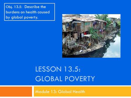 LESSON 13.5: GLOBAL POVERTY Module 13: Global Health Obj. 13.5: Describe the burdens on health caused by global poverty.