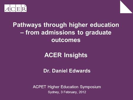Pathways through higher education – from admissions to graduate outcomes ACER Insights Dr. Daniel Edwards ACPET Higher Education Symposium Sydney, 3 February,