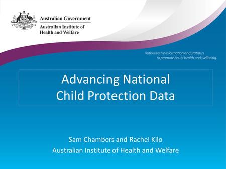 Advancing National Child Protection Data Sam Chambers and Rachel Kilo Australian Institute of Health and Welfare.