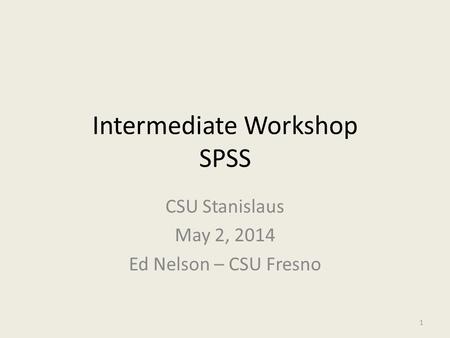 Intermediate Workshop SPSS CSU Stanislaus May 2, 2014 Ed Nelson – CSU Fresno 1.