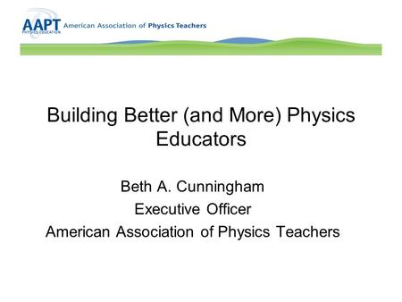 Building Better (and More) Physics Educators Beth A. Cunningham Executive Officer American Association of Physics Teachers.