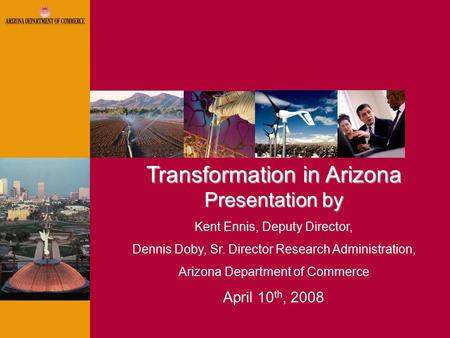Transformation in Arizona Presentation by Kent Ennis, Deputy Director, Dennis Doby, Sr. Director Research Administration, Arizona Department of Commerce.