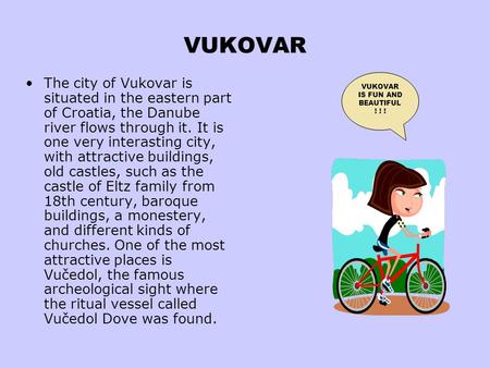 VUKOVAR The city of Vukovar is situated in the eastern part of Croatia, the Danube river flows through it. It is one very interasting city, with attractive.