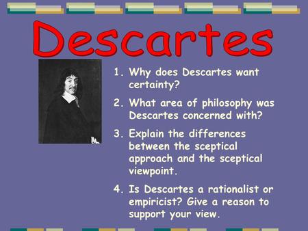 1.Why does Descartes want certainty? 2.What area of philosophy was Descartes concerned with? 3.Explain the differences between the sceptical approach and.