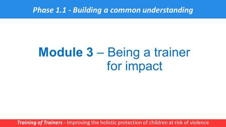 Module 3 – Being a trainer for impact Training of Trainers - Improving the holistic protection of children at risk of violence 1 Phase 1.1 - Building a.
