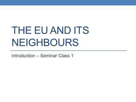 THE EU AND ITS NEIGHBOURS Introduction – Seminar Class 1.