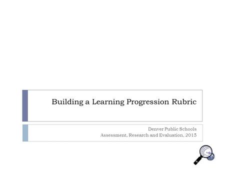 Building a Learning Progression Rubric Denver Public Schools Assessment, Research and Evaluation, 2015.
